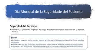 Dia Mundial de la Seguridade del Paciente
Seguridad del Paciente
• Reducción, a un mínimo aceptable del riesgo de daños innecesarios asociados con la atención
médica
Error
• Establezca un error al ejecutar un plan de acción según lo previsto o la aplicación de un plan
incorrecto.
• Los errores son por definición involuntarios, mientras que las violaciones son intencionales,
aunque rara vez maliciosas, y pueden convertirse en rutina automáticas en ciertos contextos.
 