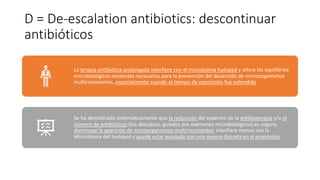 D = De-escalation antibiotics: descontinuar
antibióticos
La terapia antibiótica prolongada interfiere con el microbioma huésped y altera los equilibrios
microbiológicos existentes necesarios para la prevención del desarrollo de microorganismos
multirresistentes, especialmente cuando el tiempo de exposición fue extendido
Se ha demostrado sistemáticamente que la reducción del espectro de la antibioterapia y/o el
número de antibióticos (los descalzos, guiados por exámenes microbiológicos) es seguro,
disminuye la aparición de microorganismos multirresistentes, interfiere menos con la
Microbioma del huésped y puede estar asociado con una mejora discreta en el pronóstico
 