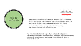 Lista de
verificación
“La evidencia actual apunta a que el uso de listas de cotejo como
herramientas, mejora la atención ofrecida al paciente críYco disminuyendo
el índice de complicaciones relacionadas a los cuidados de ruYna en
terapia intensiva. “
 