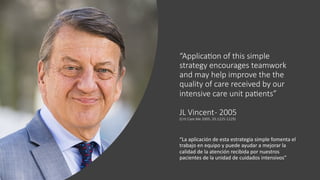 “ApplicaDon of this simple
strategy encourages teamwork
and may help improve the the
quality of care received by our
intensive care unit paDents”
JL Vincent- 2005
(Crit Care Me 2005; 33:1225-1229)
“La aplicación de esta estrategia simple fomenta el
trabajo en equipo y puede ayudar a mejorar la
calidad de la atención recibida por nuestros
pacientes de la unidad de cuidados intensivos”
 