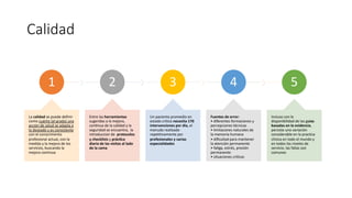 Calidad
1
La calidad se puede definir
como cuánto (el grado) una
acción de salud se adapta a
lo deseado y es consistente
con el conocimiento
profesional actual, con la
medida y la mejora de los
servicios, buscando la
mejora continua
2
Entre las herramientas
sugeridas a la mejora,
conYnua de la calidad y la
seguridad se encuentra, la
introduccion de protocolos
y checklists y prác?ca
diaria de las visitas al lado
de la cama
3
Un paciente promedio en
estado crítico necesita 170
intervenciones por día, el
menudo realizado
repetitivamente por
profesionales y varias
especialidades
4
Fuentes de error:
• diferentes formaciones y
percepciones técnicas
• limitacones naturales de
la memoria humana
• diﬁcultad para mantener
la atención permanente
• faYga, estrés, presión
permanente
• situaciones criYcas
5
Incluso con la
disponibilidad de las guias
basadas en la evidencia,
persiste una variación
considerable en la practica
clinica en todo el mundo y
en todos los niveles de
servicio, las fallas son
comunes
 