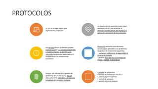 PROTOCOLOS
La UCI es un lugar lógico para
implementar protocolos
La mayoría de los pacientes están mejor
atendidos en UCI que enfatizan la
atención multidisciplinar del equipo y la
aplicación consciente de los protocolos
Las ventajas de los protocolos pueden
maximizarse por su cuidadoso desarrollo
e implementación, la identificación
adecuada de pacientes adecuadas y la
incorporación de componentes
educativos
Directrices estrechas para acciones
secuenciales, aplicables a los problemas
de gestion de tratamiento especifico
- aumentar la eficiencia, la seguridad y la
eficacia del cuidado
- permitir más rigor en la investigacion
clinica y facilitar el aprendizaje
Aunque son eﬁcaces en la gesYón de
problemas de un solo punto, no son
adecuadamente aplicables a situaciones
complejas con variables múlYples
Ejemplos de protocolos:
• destete de ventilación mecánica
• control glycemic estricto
• control de sedacion
• gestión inicial de la sepsis
 