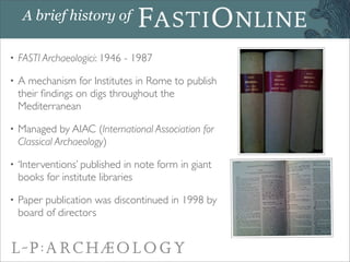 A brief history of

•   FASTI Archaeologici: 1946 - 1987

•   A mechanism for Institutes in Rome to publish
    their ﬁndi...