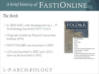A brief history of

The Birth
•   In 2003 AIAC, with development by L - P :
    Archaeology, launched FASTI Online

•   Or...