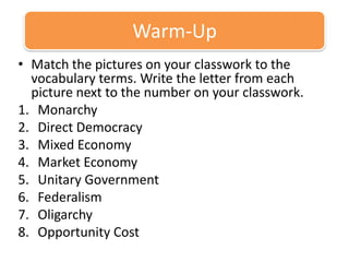 Warm-Up Match the pictures on your classwork to the vocabulary terms. Write the letter from each picture next to the number on your classwork.  Monarchy  Direct Democracy  Mixed Economy  Market Economy  Unitary Government Federalism Oligarchy   Opportunity Cost  