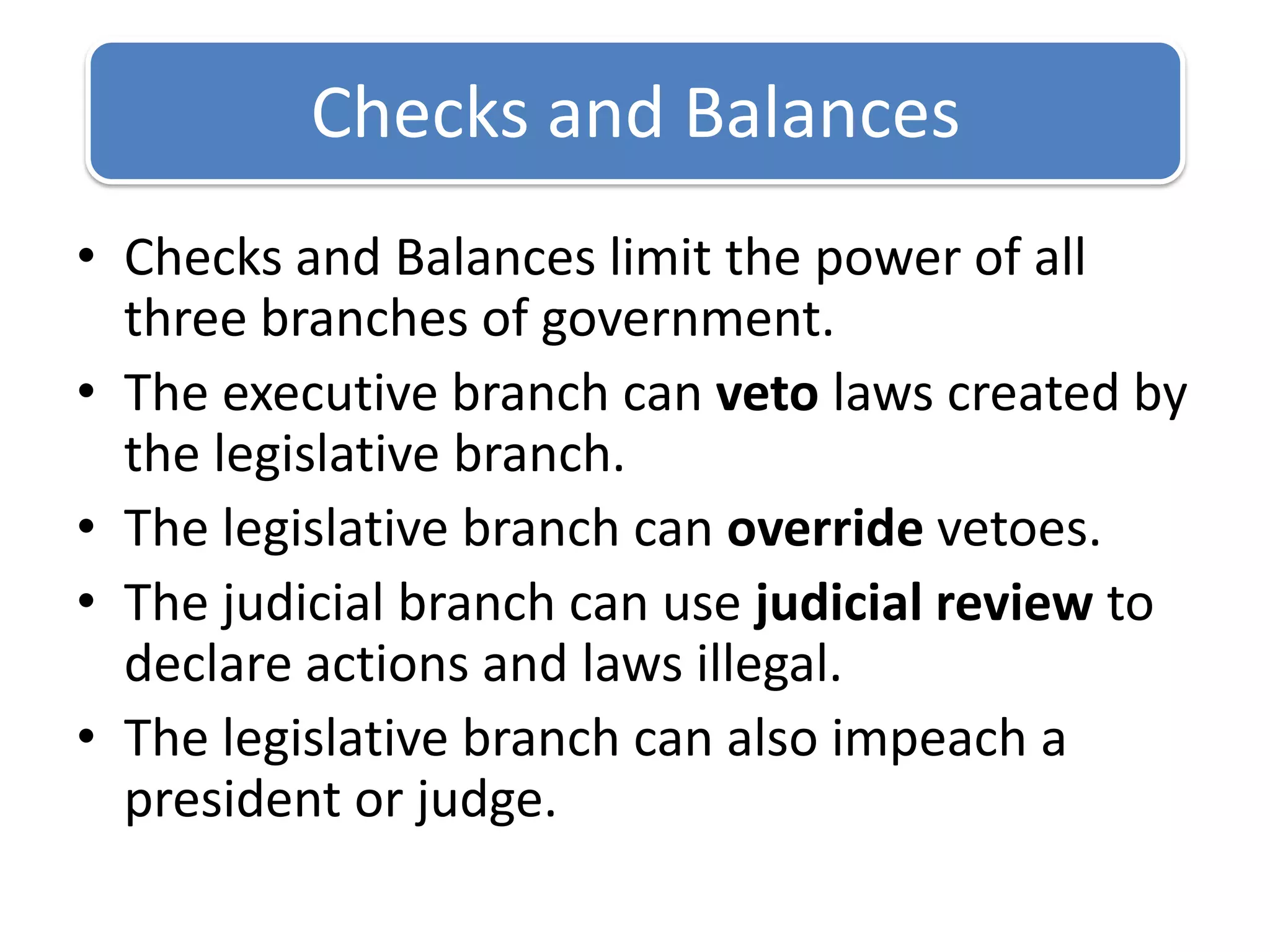 Checks and Balances limit the power of all three branches of government.The executive branch can veto laws created by the legislative branch.The legislative branch can override vetoes.The judicial branch can use judicial review to declare actions and laws illegal.The legislative branch can also impeach a president or judge.Checks and Balances