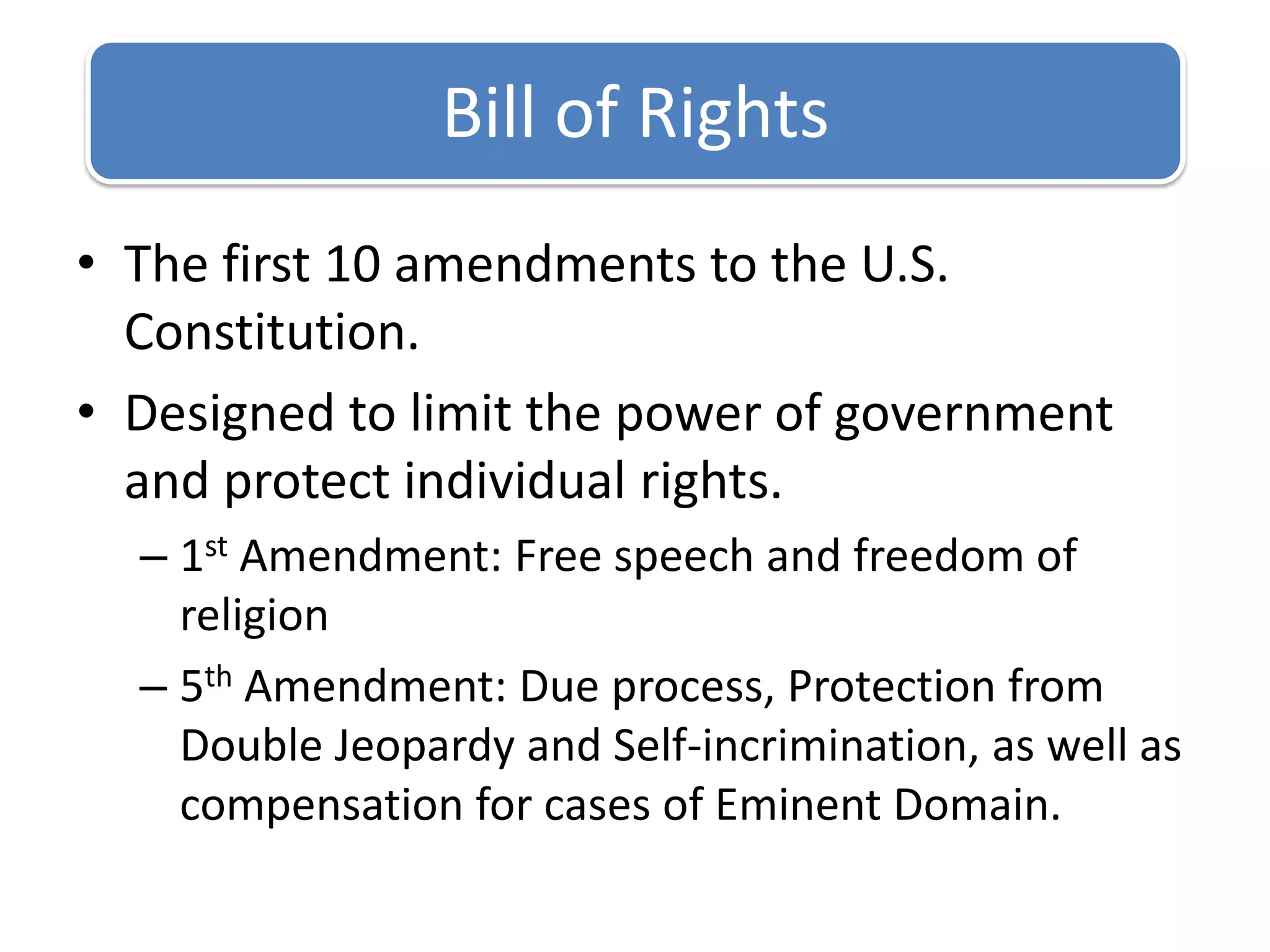 The first 10 amendments to the U.S. Constitution.Designed to limit the power of government and protect individual rights.1st Amendment: Free speech and freedom of religion5th Amendment: Due process, Protection from Double Jeopardy and Self-incrimination, as well as compensation for cases of Eminent Domain.Bill of Rights