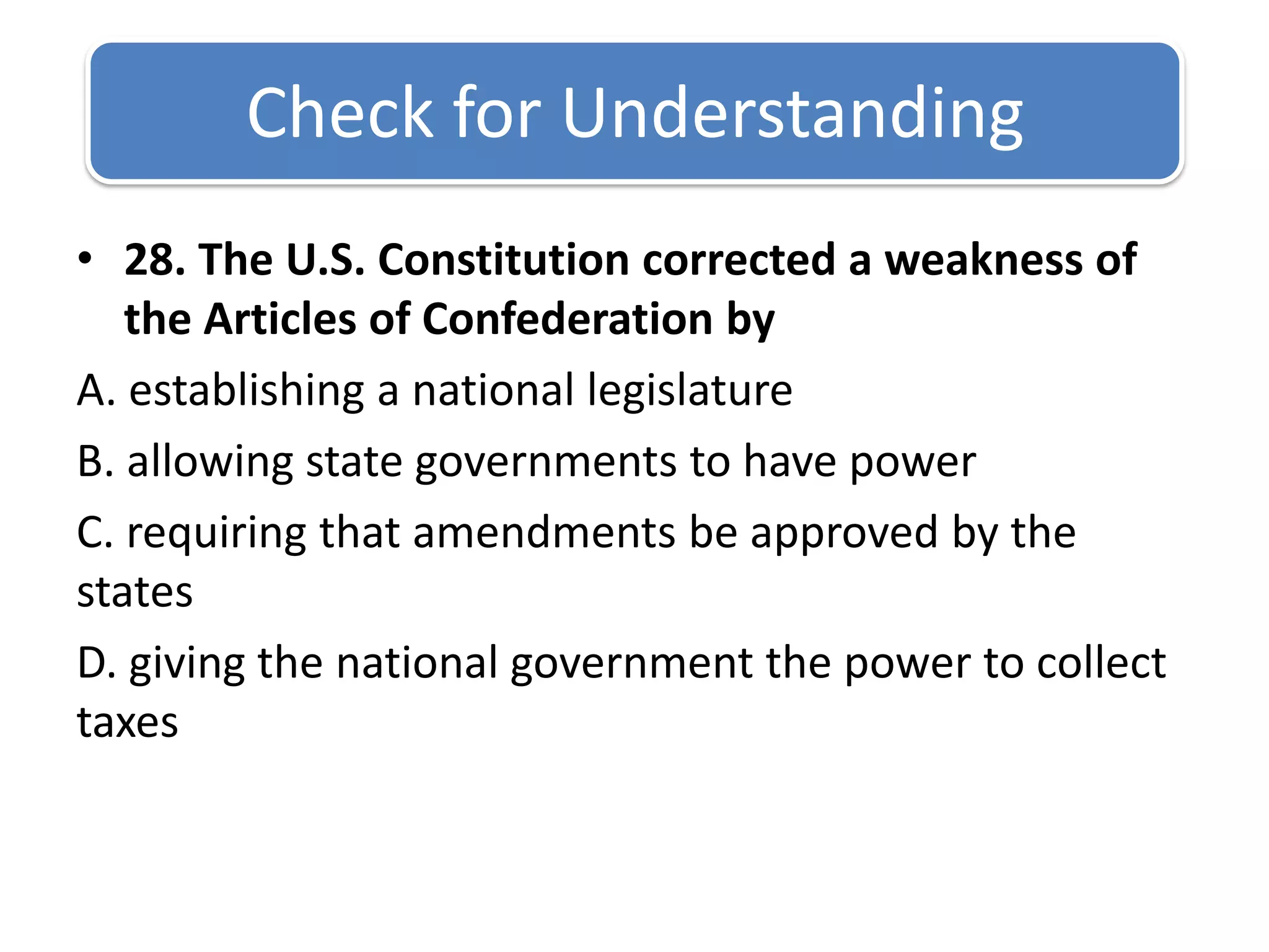 Check for Understanding 28. The U.S. Constitution corrected a weakness of the Articles of Confederation byA. establishing a national legislature B. allowing state governments to have power C. requiring that amendments be approved by the statesD. giving the national government the power to collect taxes