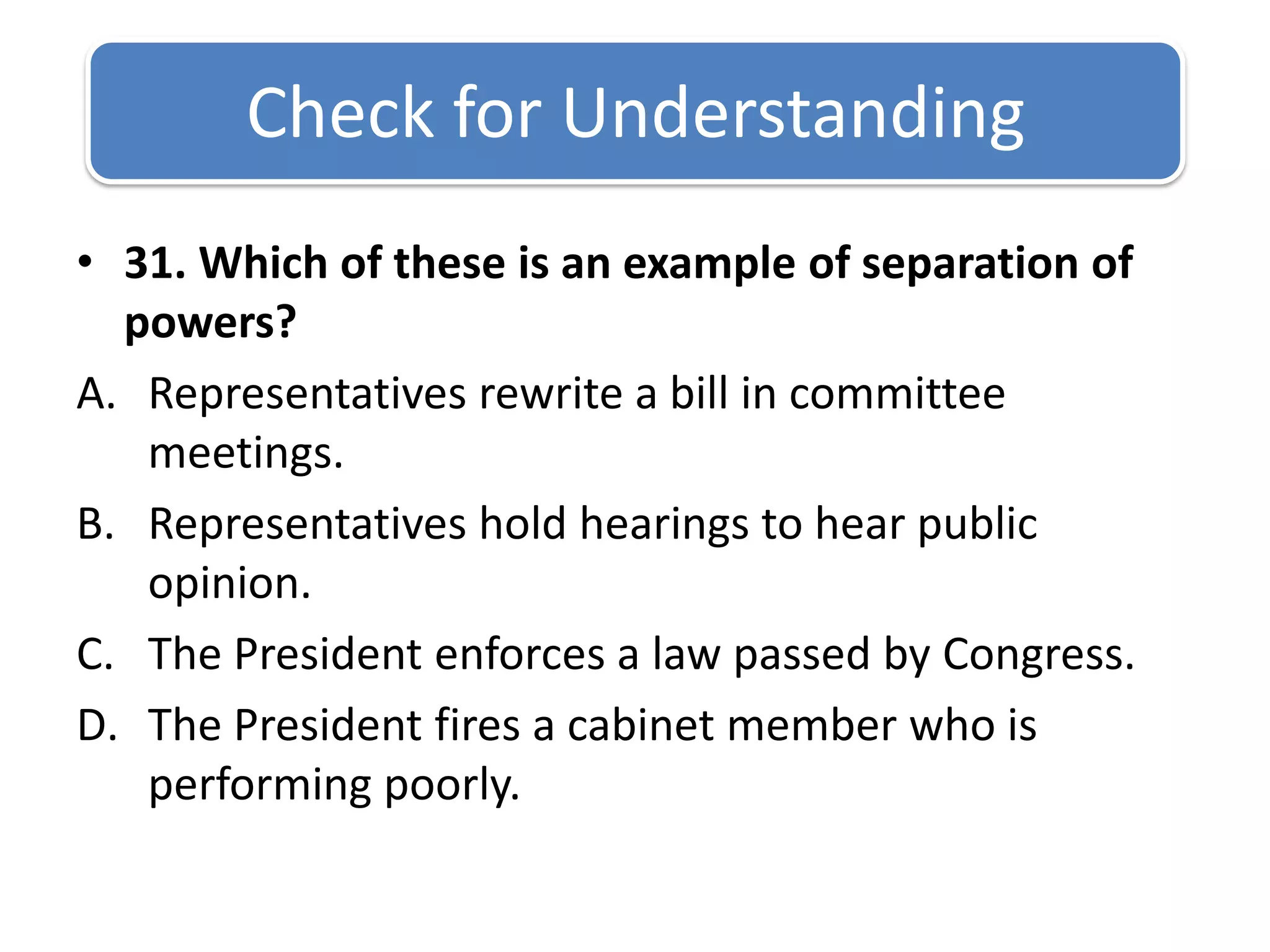 Check for Understanding 31. Which of these is an example of separation of powers?Representatives rewrite a bill in committee meetings. Representatives hold hearings to hear public opinion.The President enforces a law passed by Congress.The President fires a cabinet member who is performing poorly.