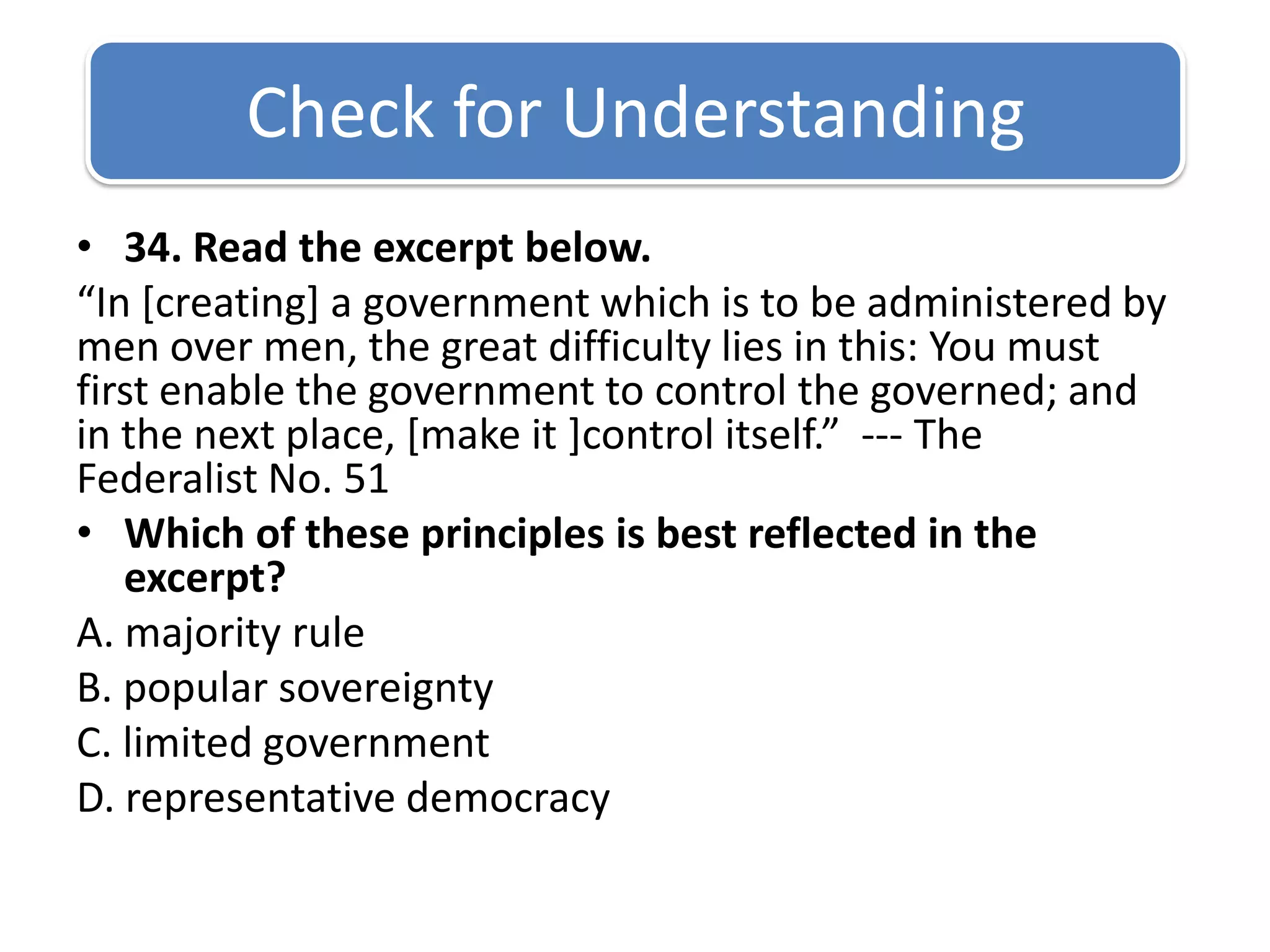 Check for Understanding 34. Read the excerpt below.“In [creating] a government which is to be administered by men over men, the great difficulty lies in this: You must first enable the government to control the governed; and in the next place, [make it ]control itself.”  --- The Federalist No. 51Which of these principles is best reflected in the excerpt?A. majority rule B. popular sovereignty C. limited government D. representative democracy
