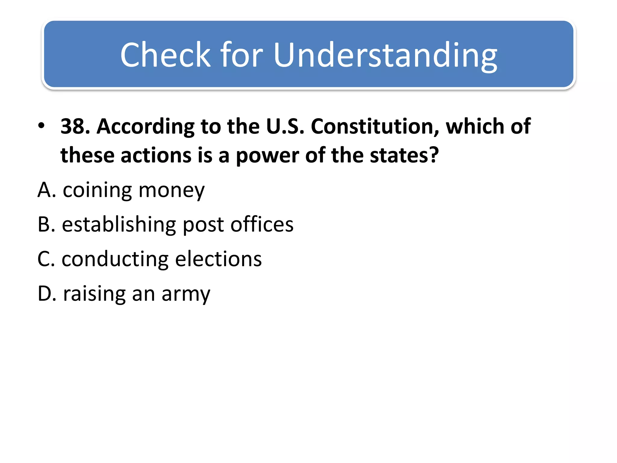 Check for Understanding 38. According to the U.S. Constitution, which of these actions is a power of the states?A. coining money B. establishing post offices C. conducting elections D. raising an army
