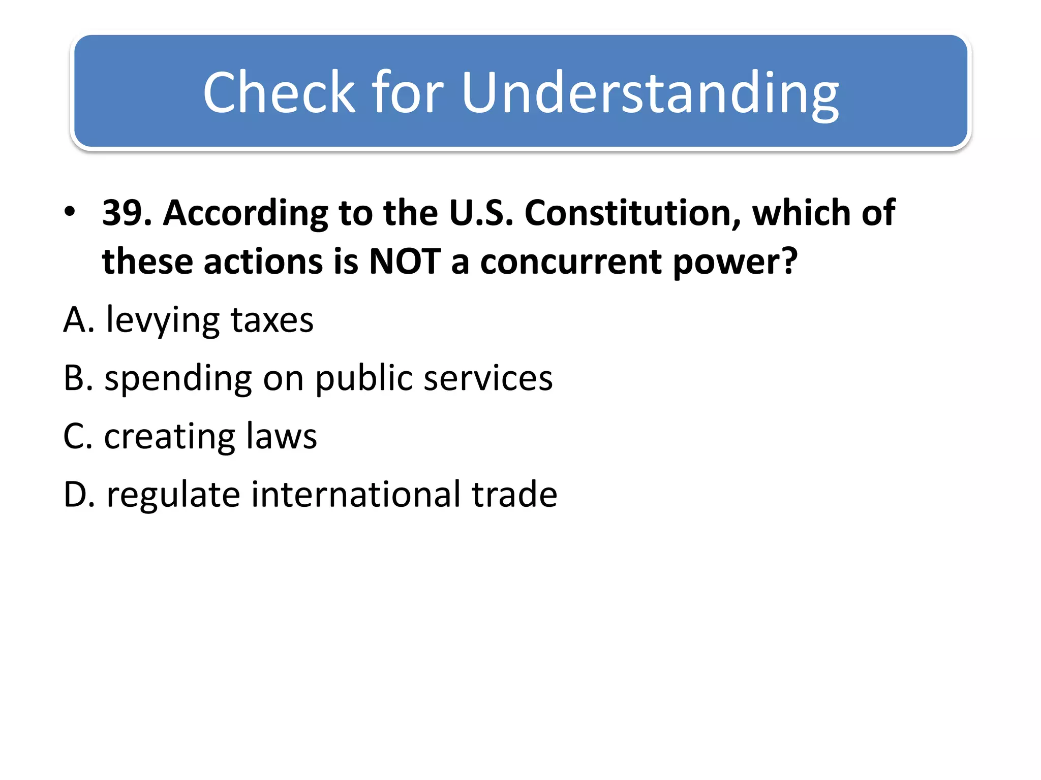 Check for Understanding 39. According to the U.S. Constitution, which of these actions is NOT a concurrent power?A. levying taxes B. spending on public services C. creating laws D. regulate international trade