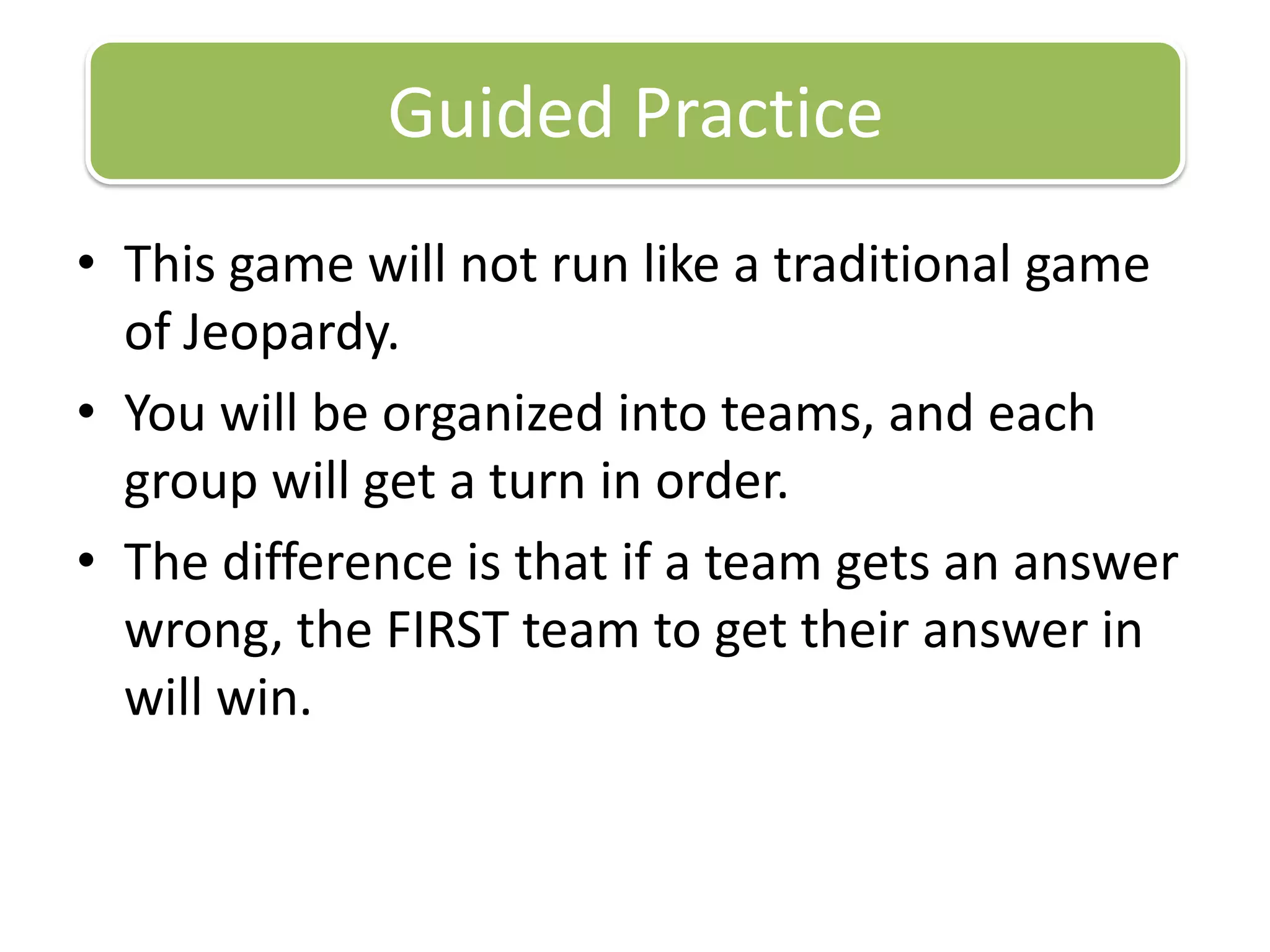 This game will not run like a traditional game of Jeopardy.You will be organized into teams, and each group will get a turn in order.The difference is that if a team gets an answer wrong, the FIRST team to get their answer in will win.Guided Practice