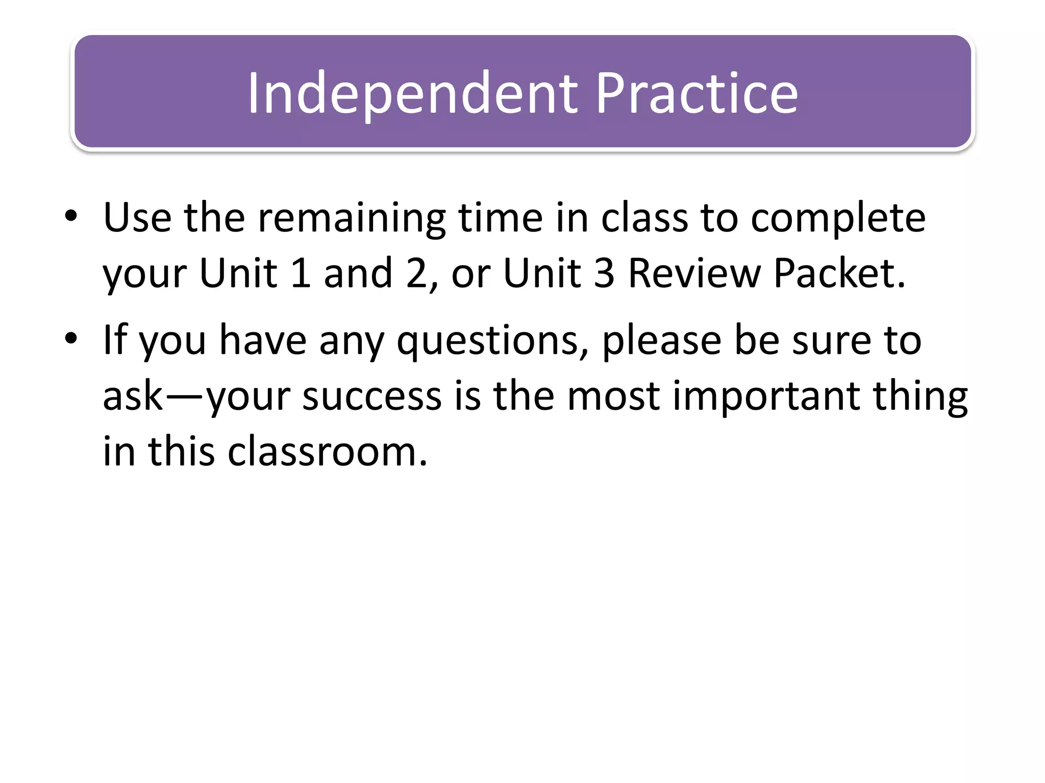 Use the remaining time in class to complete your Unit 1 and 2, or Unit 3 Review Packet.If you have any questions, please be sure to ask—your success is the most important thing in this classroom.Independent Practice