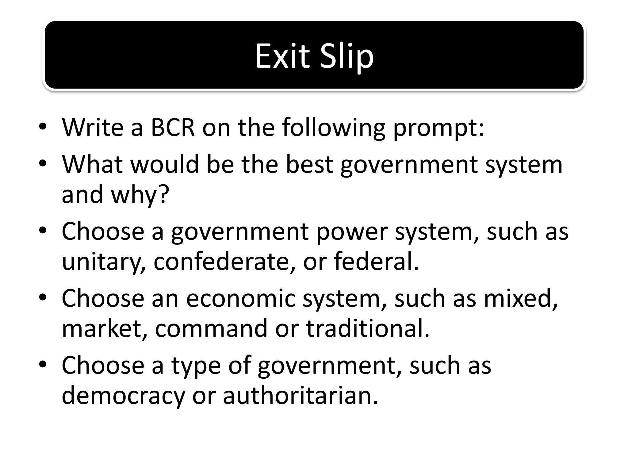 Write a BCR on the following prompt:What would be the best government system and why?Choose a government power system, such as unitary, confederate, or federal.Choose an economic system, such as mixed, market, command or traditional.Choose a type of government, such as democracy or authoritarian.Exit Slip