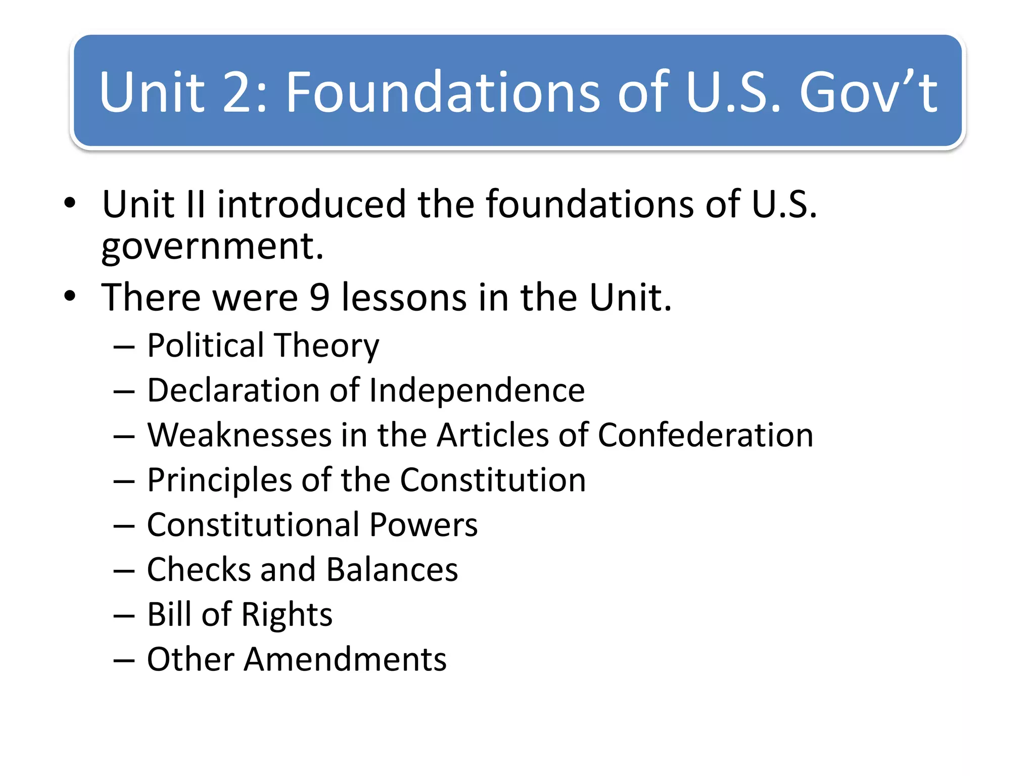 Unit II introduced the foundations of U.S. government.There were 9 lessons in the Unit. Political TheoryDeclaration of IndependenceWeaknesses in the Articles of ConfederationPrinciples of the ConstitutionConstitutional PowersChecks and BalancesBill of RightsOther AmendmentsUnit 2: Foundations of U.S. Gov’t