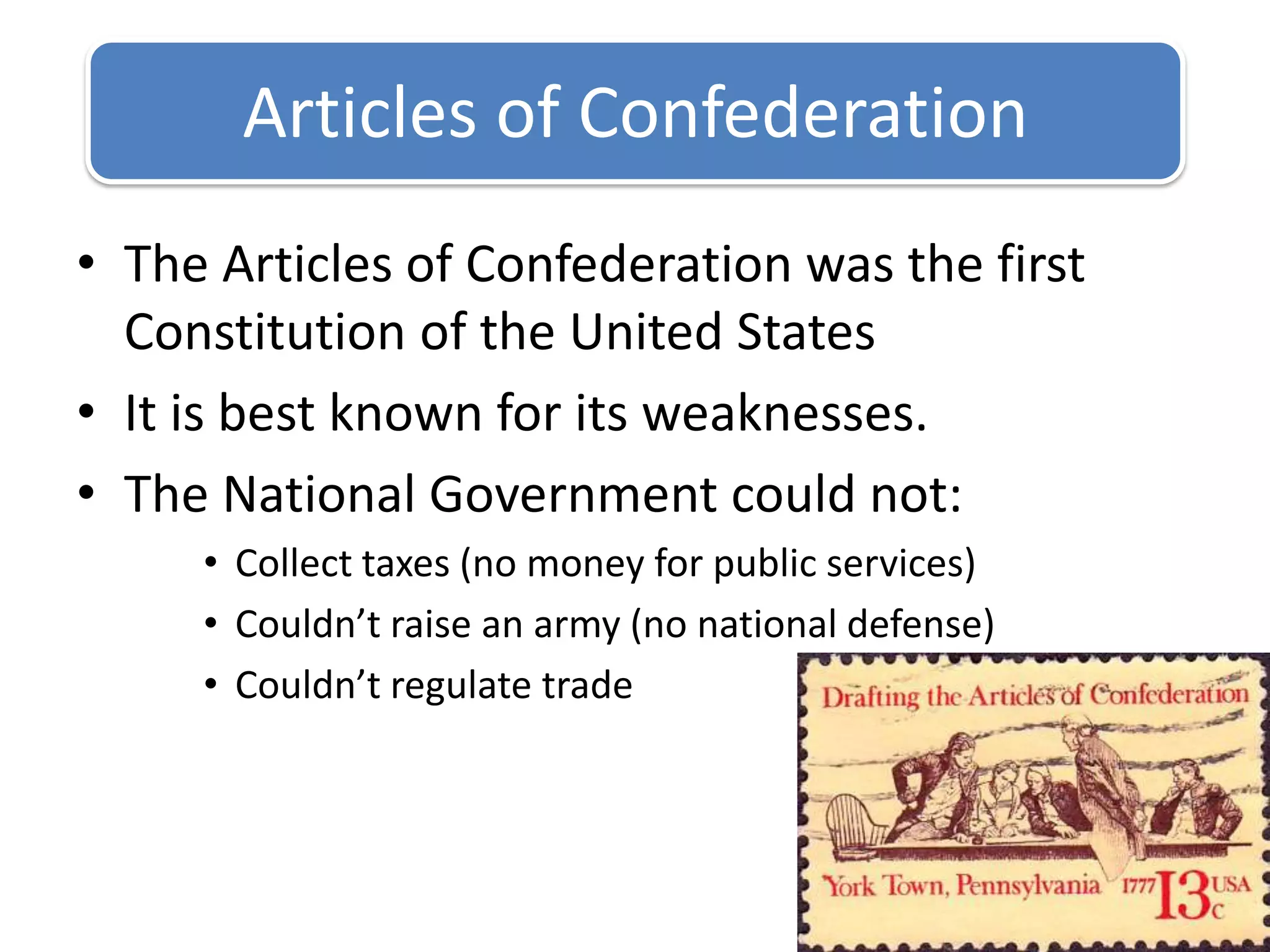 The Articles of Confederation was the first Constitution of the United StatesIt is best known for its weaknesses.The National Government could not:Collect taxes (no money for public services)Couldn’t raise an army (no national defense)Couldn’t regulate tradeArticles of Confederation