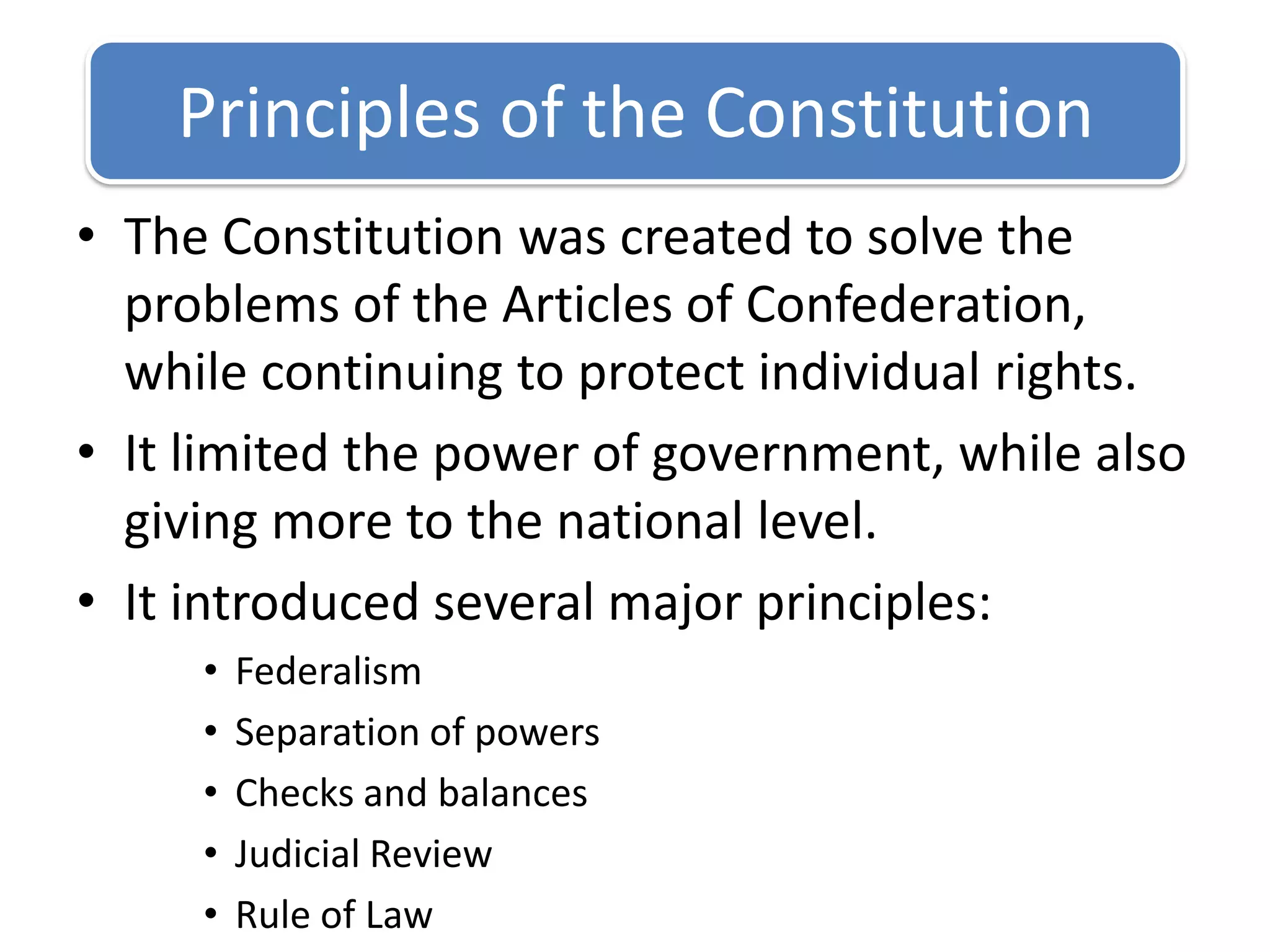 Principles of the ConstitutionThe Constitution was created to solve the problems of the Articles of Confederation, while continuing to protect individual rights.It limited the power of government, while also giving more to the national level.It introduced several major principles:FederalismSeparation of powersChecks and balancesJudicial ReviewRule of Law
