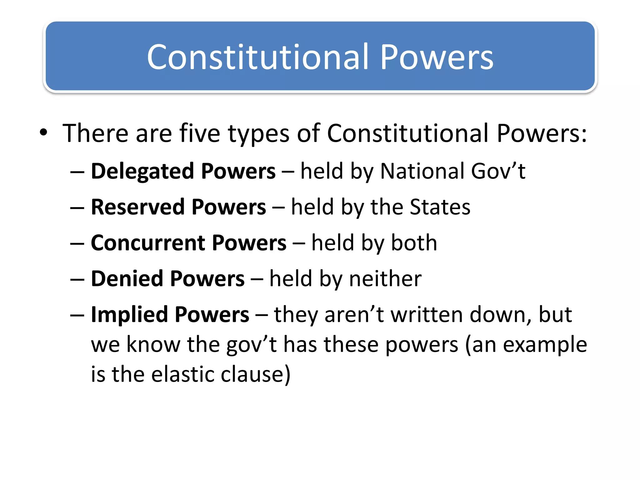 There are five types of Constitutional Powers:Delegated Powers – held by National Gov’tReserved Powers – held by the StatesConcurrent Powers – held by bothDenied Powers – held by neitherImplied Powers – they aren’t written down, but we know the gov’t has these powers (an example is the elastic clause)Constitutional Powers
