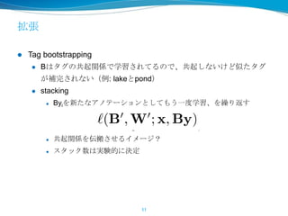 拡張
 Tag bootstrapping
 Bはタグの共起関係で学習されてるので、共起しないけど似たタグ
が補完されない（例: lakeとpond）
 stacking
 Byiを新たなアノテーションとしてもう一度学習、を繰り返す
 共起関係を伝搬させるイメージ？
 スタック数は実験的に決定
11
 