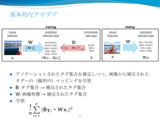 基本的なアイデア
 アノテーションされたタグ集合を補完しつつ、画像から補完された
タグへの（線形の）マッピングを学習
 B: タグ集合 → 補完されたタグ集合
 W: 画像特徴 → 補完されたタグ集合
 学習:
7
gure 1. Schematic illustration of FastTag. During training two classiﬁers B and W
edict similar results. At testing time, a simple linear mapping x → W x predicts t
ntly convex and has closed form solutions in each
eration of the optimization.
o-regularized learning. As we are only provided
th an incomplete set of tags, wecreate an additional
xiliary problem and obtain two sub-tasks: 1) train-
g an image classiﬁer xi → W xi that predicts the
mplete tag set from image features, and 2) training
mapping yi → Byi to enrich the existing sparse
g vector yi by estimating which tags are likely to
-occur with those already in yi . We train both clas-
ers simultaneously and force their output to agree
minimizing
1
n
n
i = 1
Byi − W xi
2
. (1)
B to y would recov
set.
For simplicity, we u
ondary corruption m
belers may select ta
bility. We can appr
distribution with pie
learning step (see se
the original corrupti
also easily be incorp
More formally, for e
created by randomly
each entry in y with
fore, for each user
p(˜yt = 0) = p and
 