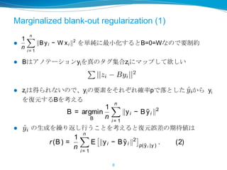 Marginalized blank-out regularization (1)
 を単純に最小化するとB=0=Wなので要制約
 Bはアノテーションyiを真のタグ集合ziにマップして欲しい
 ziは得られないので、yiの要素をそれぞれ確率pで落とした から yi
を復元するBを考える
 の生成を繰り返し行うことを考えると復元誤差の期待値は
8
or yi by estimating which tags are likely to
r with those already in yi . We train both clas-
multaneously and force their output to agree
mizing
1
n
n
i = 1
Byi − W xi
2
. (1)
yi is the enriched tag set for the i-th training
and each row of W contains the weights of a
assiﬁer that tries to predict the corresponding
ed) tag based on image features.
s function as currently written has a trivial so-
t B = 0 = W , suggesting that the current for-
n is underconstrained. We next describe ad-
regularizations on B that guides the solution
something more useful.
alized blank-out regularizat ion. We take
on from the idea of marginalized stacked de-
autoencoders (Chen et al., 2012) and related
?) in formulating the tag enrichment mapping
} T
→RT
. Our intention isto enrich theincom-
the original corruption mechanism is
also easily be incorporated into our m
More formally, for each y, a corrup
created by randomly removing (i.e.,
each entry in y with some probability
fore, for each user tag vector y an
p(˜yt = 0) = p and p(˜yt = yt ) = 1 −
to optimize
B = argmin
B
1
n
n
i = 1
yi − B
Here, each row of B is an ordinary
gressor that predicts the presence o
existing tags in ˜y. To reduce varian
repeated samples of ˜y. In the limi
many corrupted versions of y), the
struction error under the corrupting
be expressed as
r(B) =
1
n
n
i = 1
E yi − B ˜yi
cts the
raining
sparse
kely to
th clas-
o agree
(1)
raining
hts of a
ponding
vial so-
ent for-
ibe ad-
solution
bility. We can approximate the unknown corrupting
distribution with piecewise uniform corruption in the
learning step (see section 3.2). If prior knowledge on
the original corruption mechanism is available, it can
also easily be incorporated into our model.
More formally, for each y, a corrupted version ˜y is
created by randomly removing (i.e., setting to zero)
each entry in y with some probability p≥ 0 and there-
fore, for each user tag vector y and dimensions t,
p(˜yt = 0) = p and p(˜yt = yt ) = 1 − p. We train B
to optimize
B = argmin
B
1
n
n
i = 1
yi − B ˜yi
2
.
Here, each row of B is an ordinary least squares re-
gressor that predicts the presence of a tag given all
existing tags in ˜y. To reduce variance in B, we take
repeated samples of ˜y. In the limit (with inﬁnitely
many corrupted versions of y), the expected recon-
(1)
ning
of a
ding
so-
for-
ad-
tion
ake
de-
ated
ping
om-
hat
each entry in y with some probability p≥ 0 and there-
fore, for each user tag vector y and dimensions t,
p(˜yt = 0) = p and p(˜yt = yt ) = 1 − p. We train B
to optimize
B = argmin
B
1
n
n
i = 1
yi − B ˜yi
2
.
Here, each row of B is an ordinary least squares re-
gressor that predicts the presence of a tag given all
existing tags in ˜y. To reduce variance in B, we take
repeated samples of ˜y. In the limit (with inﬁnitely
many corrupted versions of y), the expected recon-
struction error under the corrupting distribution can
be expressed as
r(B) =
1
n
n
i = 1
E yi − B ˜yi
2
p( ˜y i |y )
. (2)
Let us denote as Y ≡ [y1, · · · , yn ] the matrix contain-
 