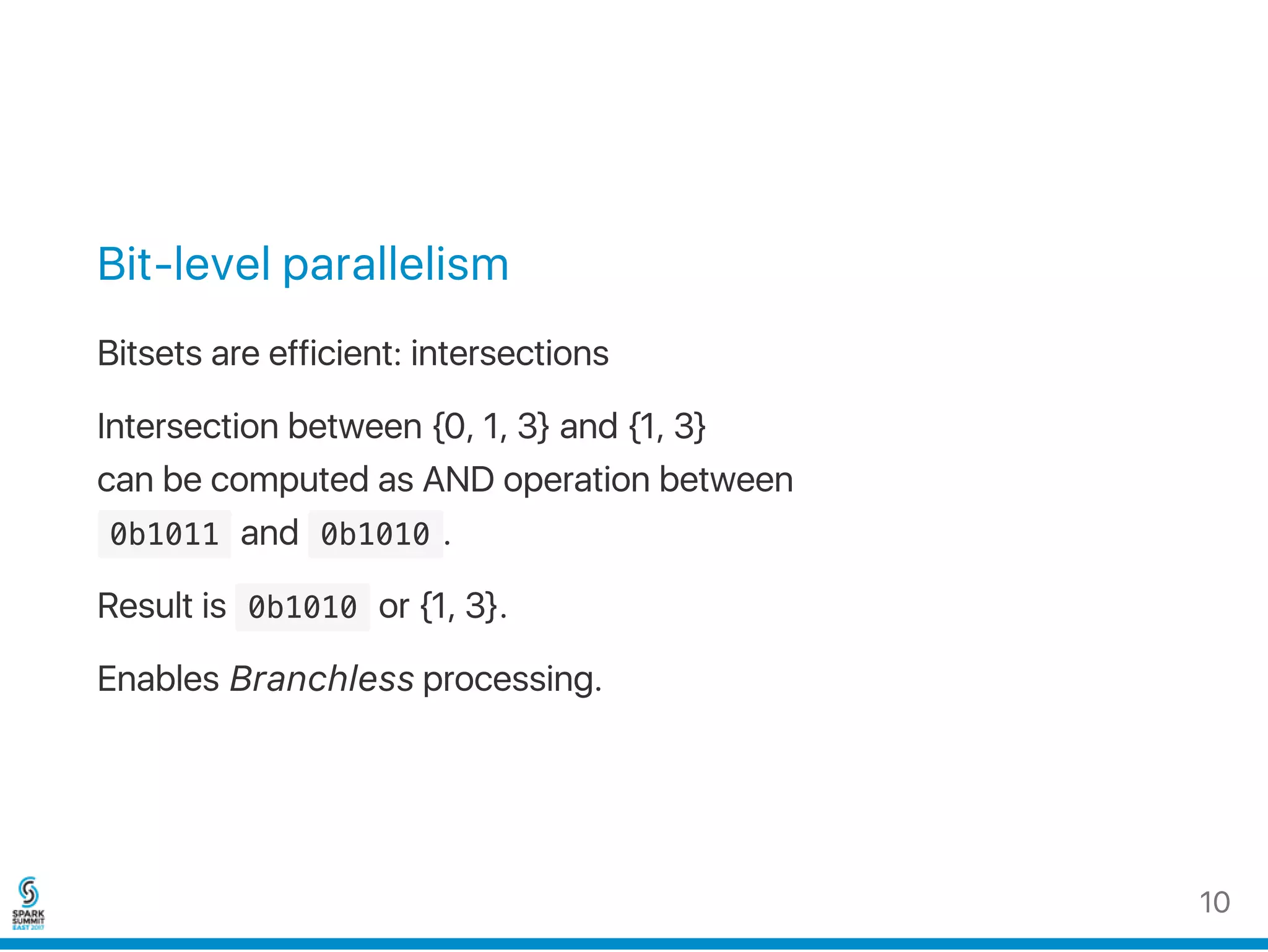 Bit‑level parallelism
Bitsets are efficient: intersections
Intersection between {0, 1, 3} and {1, 3}
can be computed as AND operation between
 0b1011 and  0b1010 .
Result is  0b1010 or {1, 3}.
Enables Branchless processing.
10
 