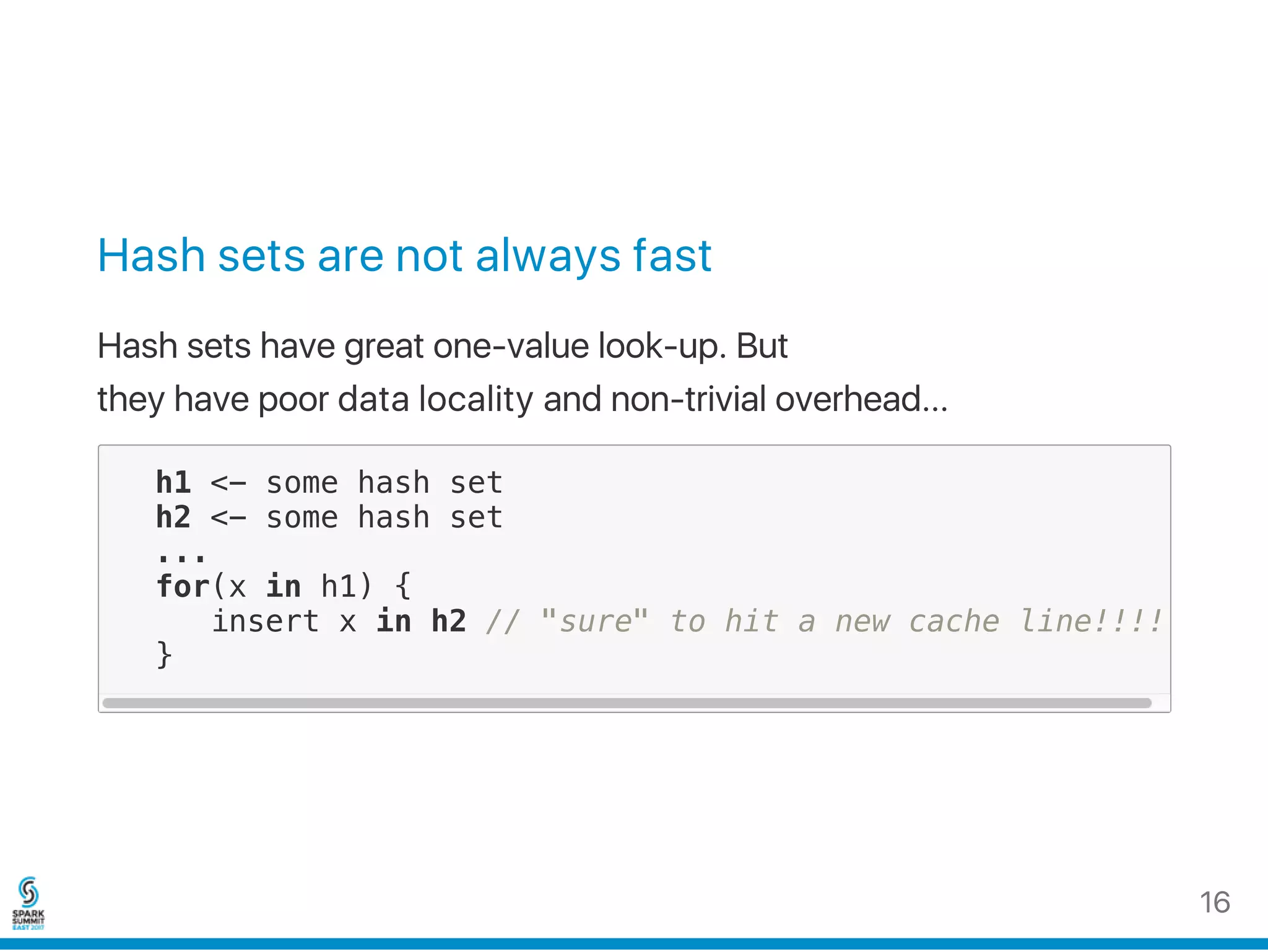 Hash sets are not always fast
Hash sets have great one‑value look‑up. But
they have poor data locality and non‑trivial overhead...
h1 <- some hash set
h2 <- some hash set
...
for(x in h1) {
insert x in h2 // "sure" to hit a new cache line!!!!
}
16
 