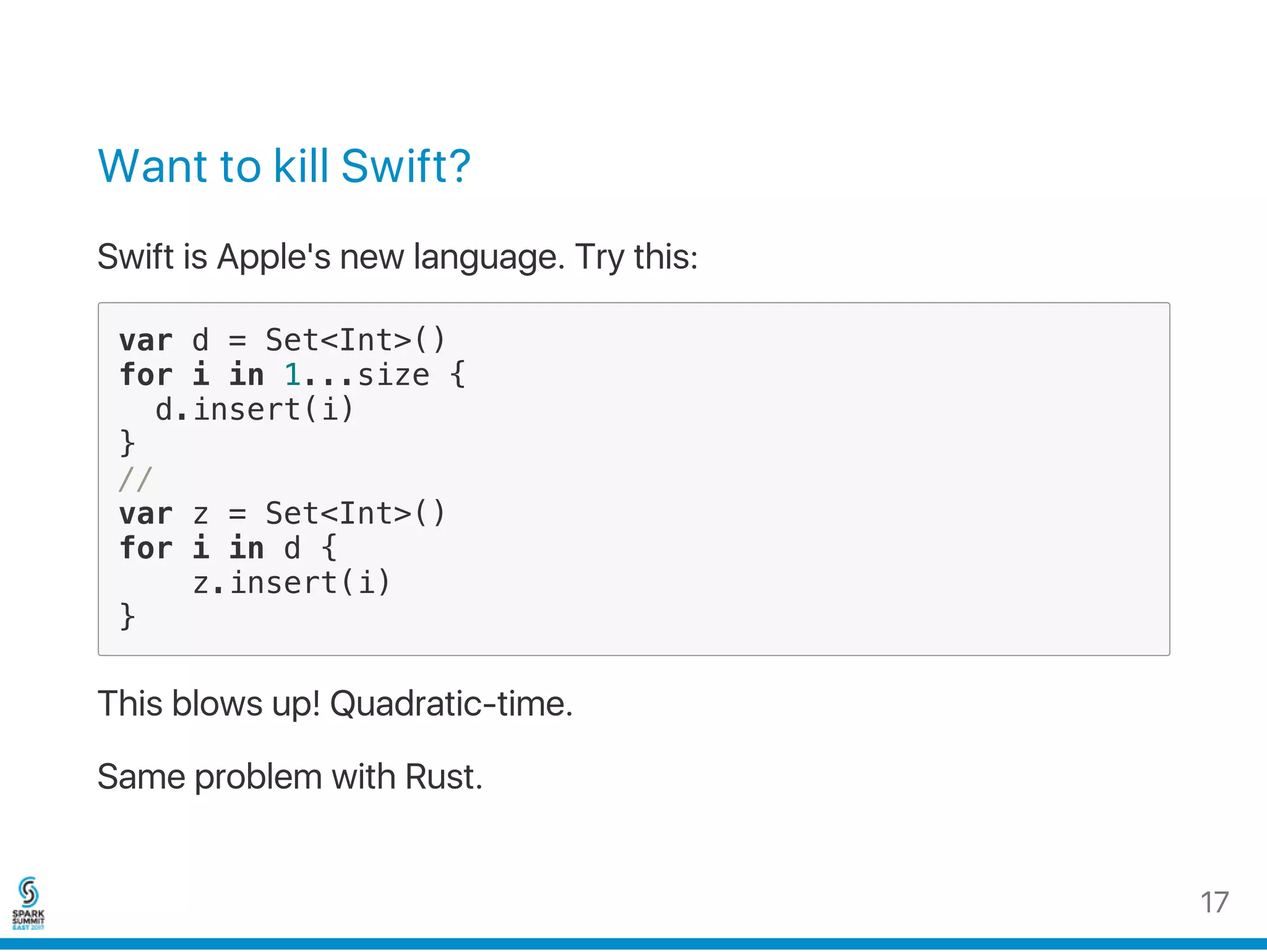 Want to kill Swift?
Swift is Apple's new language. Try this:
var d = Set<Int>()
for i in 1...size {
d.insert(i)
}
//
var z = Set<Int>()
for i in d {
z.insert(i)
}
This blows up! Quadratic‑time.
Same problem with Rust.
17
 