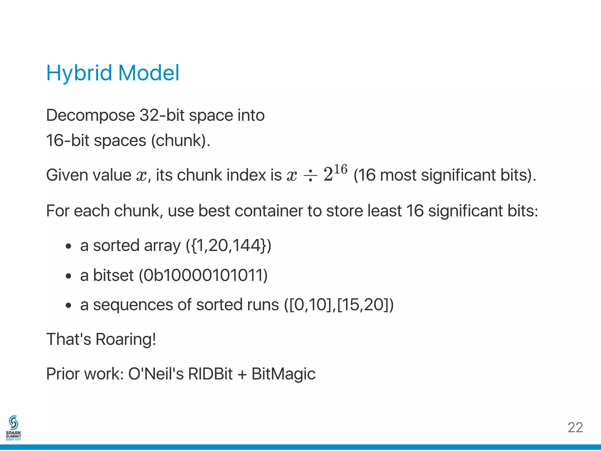 Hybrid Model
Decompose 32‑bit space into
16‑bit spaces (chunk).
Given value x, its chunk index is x ÷ 2 (16 most significant bits).
For each chunk, use best container to store least 16 significant bits:
a sorted array ({1,20,144})
a bitset (0b10000101011)
a sequences of sorted runs ([0,10],[15,20])
That's Roaring!
Prior work: O'Neil's RIDBit + BitMagic
16
22
 