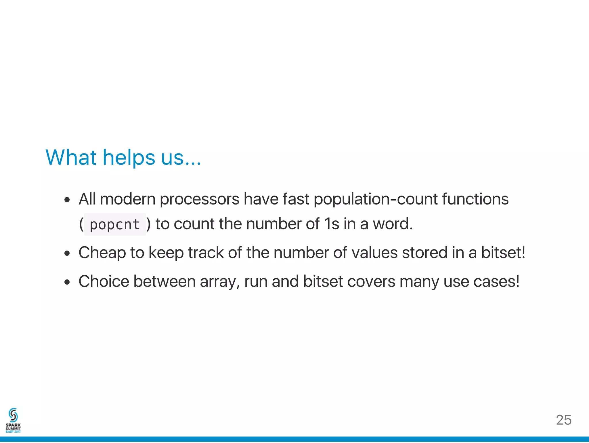 What helps us...
All modern processors have fast population‑count functions
( popcnt ) to count the number of 1s in a word.
Cheap to keep track of the number of values stored in a bitset!
Choice between array, run and bitset covers many use cases!
25
 