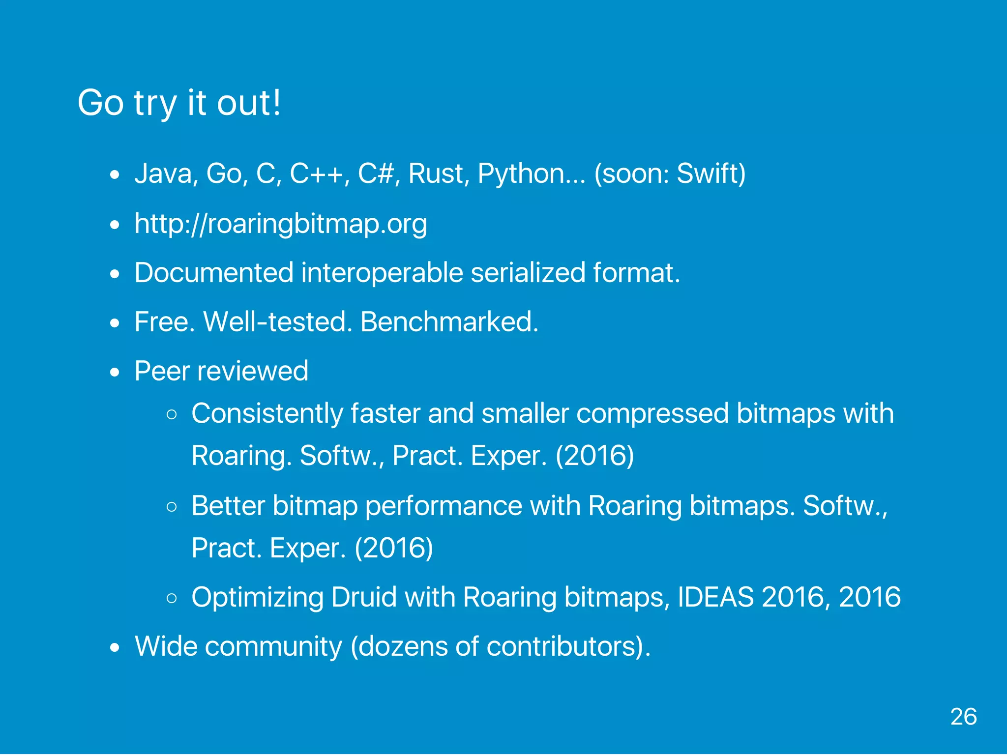 Go try it out!
Java, Go, C, C++, C#, Rust, Python... (soon: Swift)
http://roaringbitmap.org
Documented interoperable serialized format.
Free. Well‑tested. Benchmarked.
Peer reviewed
Consistently faster and smaller compressed bitmaps with
Roaring. Softw., Pract. Exper. (2016)
Better bitmap performance with Roaring bitmaps. Softw.,
Pract. Exper. (2016)
Optimizing Druid with Roaring bitmaps, IDEAS 2016, 2016
Wide community (dozens of contributors).
26
 