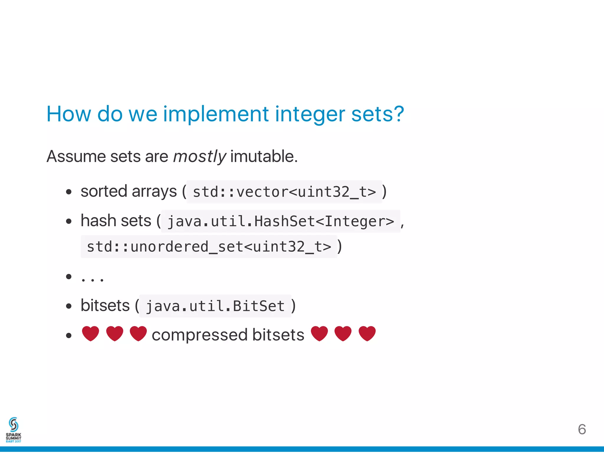 How do we implement integer sets?
Assume sets are mostly imutable.
sorted arrays ( std::vector<uint32_t> )
hash sets ( java.util.HashSet<Integer> ,
 std::unordered_set<uint32_t> )
…
bitsets ( java.util.BitSet )
compressed bitsets
6
 