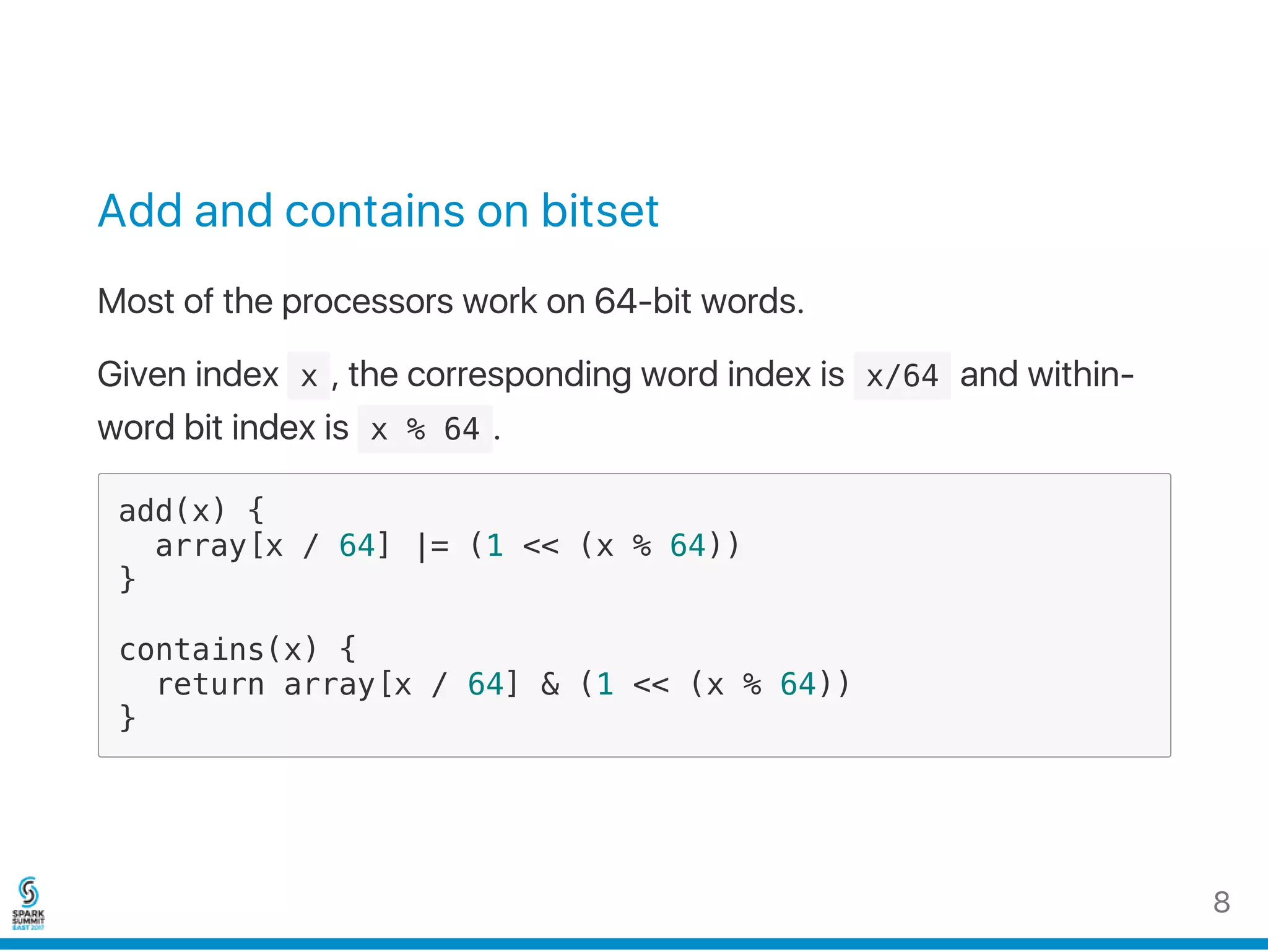 Add and contains on bitset
Most of the processors work on 64‑bit words.
Given index  x , the corresponding word index is  x/64 and within‑
word bit index is  x % 64 .
add(x) {
array[x / 64] |= (1 << (x % 64))
}
contains(x) {
return array[x / 64] & (1 << (x % 64))
}
8
 