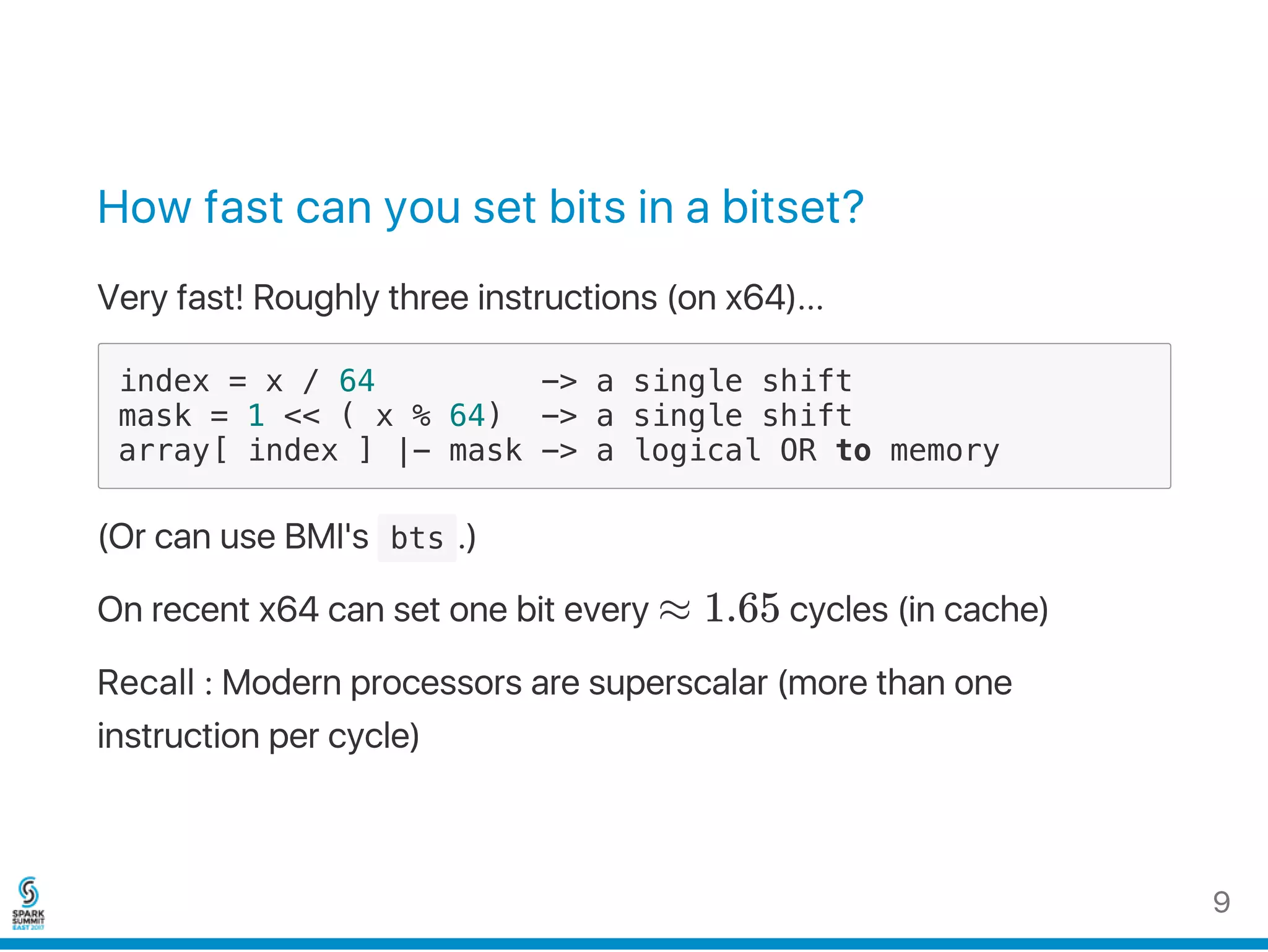 How fast can you set bits in a bitset?
Very fast! Roughly three instructions (on x64)...
index = x / 64 -> a single shift
mask = 1 << ( x % 64) -> a single shift
array[ index ] |- mask -> a logical OR to memory
(Or can use BMI's  bts .)
On recent x64 can set one bit every ≈ 1.65 cycles (in cache)
Recall : Modern processors are superscalar (more than one
instruction per cycle)
9
 