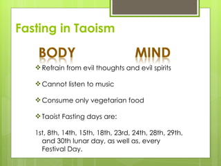 Fasting in Taoism


    Refrain from evil thoughts and evil spirits

    Cannot listen to music

    Consume only vegetarian food

    Taoist Fasting days are:

   1st, 8th, 14th, 15th, 18th, 23rd, 24th, 28th, 29th,
     and 30th lunar day, as well as, every
     Festival Day.
 