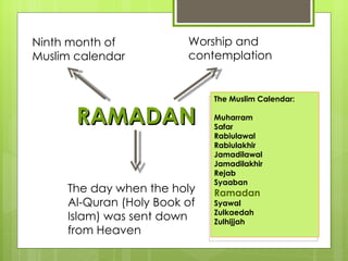 Ninth month of           Worship and
Muslim calendar          contemplation


                              The Muslim Calendar:

       RAMADAN                Muharram
                              Safar
                              Rabiulawal
                              Rabiulakhir
                              Jamadilawal
                              Jamadilakhir
                              Rejab
                              Syaaban
     The day when the holy    Ramadan
     Al-Quran (Holy Book of   Syawal
                              Zulkaedah
     Islam) was sent down     Zulhijjah
     from Heaven
 