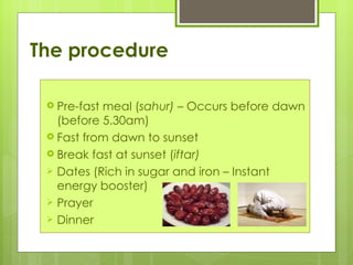 The procedure

  Pre-fastmeal (sahur) – Occurs before dawn
   (before 5.30am)
  Fast from dawn to sunset
  Break fast at sunset (iftar)
  Dates (Rich in sugar and iron – Instant
   energy booster)
  Prayer
  Dinner
 