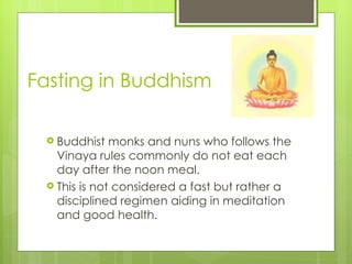 Fasting in Buddhism

  Buddhist   monks and nuns who follows the
   Vinaya rules commonly do not eat each
   day after the noon meal.
  This is not considered a fast but rather a
   disciplined regimen aiding in meditation
   and good health.
 