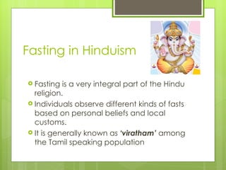 Fasting in Hinduism

 Fasting  is a very integral part of the Hindu
  religion.
 Individuals observe different kinds of fasts
  based on personal beliefs and local
  customs.
 It is generally known as ‘viratham’ among
  the Tamil speaking population
 