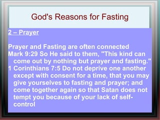 God's Reasons for Fasting
2 – Prayer

Prayer and Fasting are often connected
Mark 9:29 So He said to them, "This kind can
  come out by nothing but prayer and fasting."
1 Corinthians 7:5 Do not deprive one another
  except with consent for a time, that you may
  give yourselves to fasting and prayer; and
  come together again so that Satan does not
  tempt you because of your lack of self-
  control
 