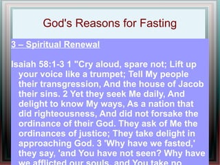 God's Reasons for Fasting
3 – Spiritual Renewal

Isaiah 58:1-3 1 "Cry aloud, spare not; Lift up
  your voice like a trumpet; Tell My people
  their transgression, And the house of Jacob
  their sins. 2 Yet they seek Me daily, And
  delight to know My ways, As a nation that
  did righteousness, And did not forsake the
  ordinance of their God. They ask of Me the
  ordinances of justice; They take delight in
  approaching God. 3 'Why have we fasted,'
  they say, 'and You have not seen? Why have
 