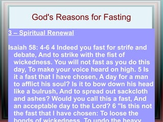 God's Reasons for Fasting
3 – Spiritual Renewal

Isaiah 58: 4-6 4 Indeed you fast for strife and
  debate, And to strike with the fist of
  wickedness. You will not fast as you do this
  day, To make your voice heard on high. 5 Is
  it a fast that I have chosen, A day for a man
  to afflict his soul? Is it to bow down his head
  like a bulrush, And to spread out sackcloth
  and ashes? Would you call this a fast, And
  an acceptable day to the Lord? 6 "Is this not
  the fast that I have chosen: To loose the
 