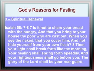 God's Reasons for Fasting
3 – Spiritual Renewal

Isaiah 58: 7-8 7 Is it not to share your bread
  with the hungry, And that you bring to your
  house the poor who are cast out; When you
  see the naked, that you cover him, And not
  hide yourself from your own flesh? 8 Then
  your light shall break forth like the morning,
  Your healing shall spring forth speedily, And
  your righteousness shall go before you; The
  glory of the Lord shall be your rear guard.
 