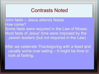 Contrasts Noted
John fasts – Jesus attends feasts
How come?
Some fasts were required in the Law of Moses
Most fasts of Jesus' time were imposed by the
  Jewish leaders (but not required in the Law)

After we celebrate Thanksgiving with a feast and
  usually some over eating – It might be time to
  look at fasting.
 