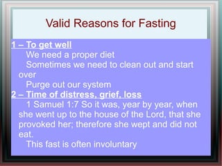 Valid Reasons for Fasting
1 – To get well
    We need a proper diet
    Sometimes we need to clean out and start
  over
    Purge out our system
2 – Time of distress, grief, loss
    1 Samuel 1:7 So it was, year by year, when
  she went up to the house of the Lord, that she
  provoked her; therefore she wept and did not
  eat.
    This fast is often involuntary
 