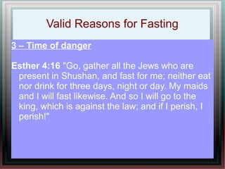 Valid Reasons for Fasting
3 – Time of danger

Esther 4:16 "Go, gather all the Jews who are
 present in Shushan, and fast for me; neither eat
 nor drink for three days, night or day. My maids
 and I will fast likewise. And so I will go to the
 king, which is against the law; and if I perish, I
 perish!"
 
