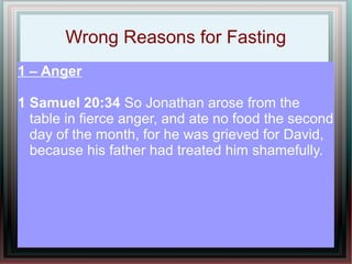Wrong Reasons for Fasting
1 – Anger

1 Samuel 20:34 So Jonathan arose from the
  table in fierce anger, and ate no food the second
  day of the month, for he was grieved for David,
  because his father had treated him shamefully.
 