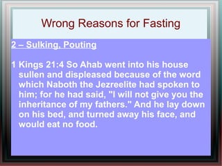 Wrong Reasons for Fasting
2 – Sulking, Pouting

1 Kings 21:4 So Ahab went into his house
  sullen and displeased because of the word
  which Naboth the Jezreelite had spoken to
  him; for he had said, "I will not give you the
  inheritance of my fathers." And he lay down
  on his bed, and turned away his face, and
  would eat no food.
 