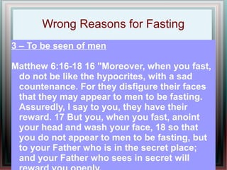 Wrong Reasons for Fasting
3 – To be seen of men

Matthew 6:16-18 16 "Moreover, when you fast,
 do not be like the hypocrites, with a sad
 countenance. For they disfigure their faces
 that they may appear to men to be fasting.
 Assuredly, I say to you, they have their
 reward. 17 But you, when you fast, anoint
 your head and wash your face, 18 so that
 you do not appear to men to be fasting, but
 to your Father who is in the secret place;
 and your Father who sees in secret will
 